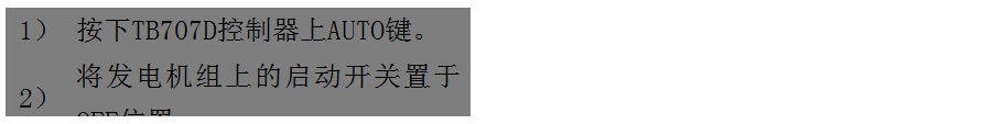 文本框: 1）	按下TB707D控制器上AUTO鍵。
2）	將發(fā)電機組上的啟動開關(guān)置于OFF位置。
3）	將ATS柜上的供電選擇開關(guān)置于AUTO位置。（即自動位置）

